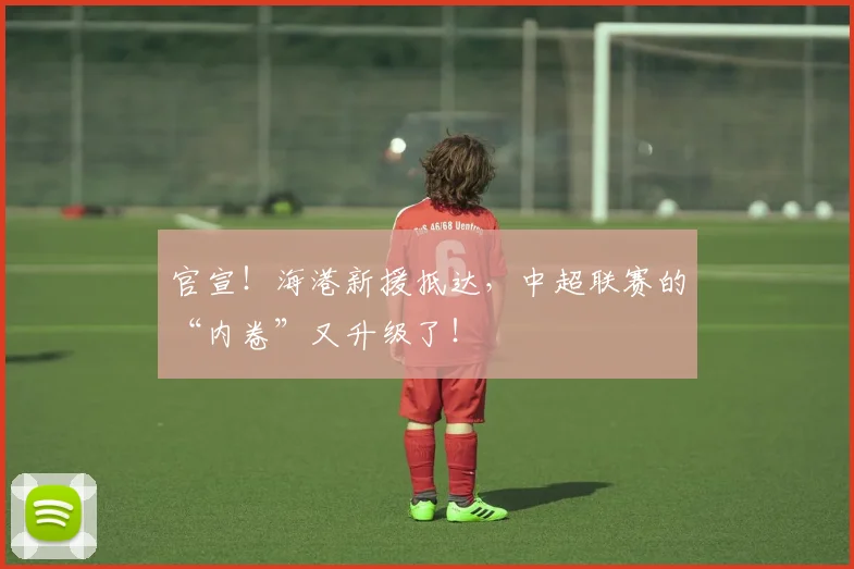 官宣！海港新援抵达，中超联赛的“内卷”又升级了！